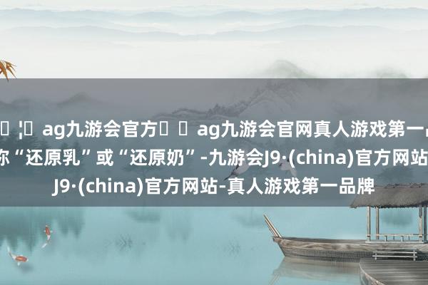 🦄ag九游会官方⚽ag九游会官网真人游戏第一品牌实力正规平台又称“还原乳”或“还原奶”-九游会J9·(china)官方网站-真人游戏第一品牌
