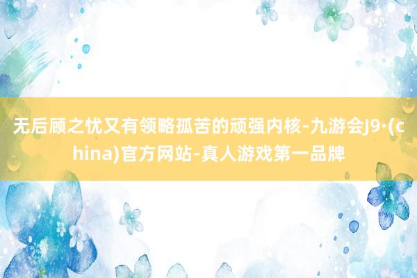 无后顾之忧又有领略孤苦的顽强内核-九游会J9·(china)官方网站-真人游戏第一品牌
