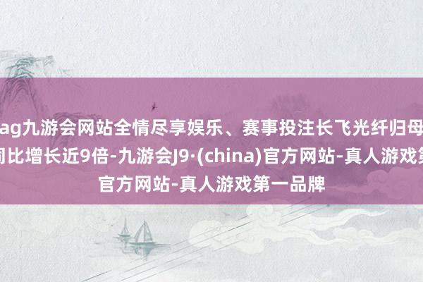 ag九游会网站全情尽享娱乐、赛事投注长飞光纤归母净利润同比增长近9倍-九游会J9·(china)官方网站-真人游戏第一品牌