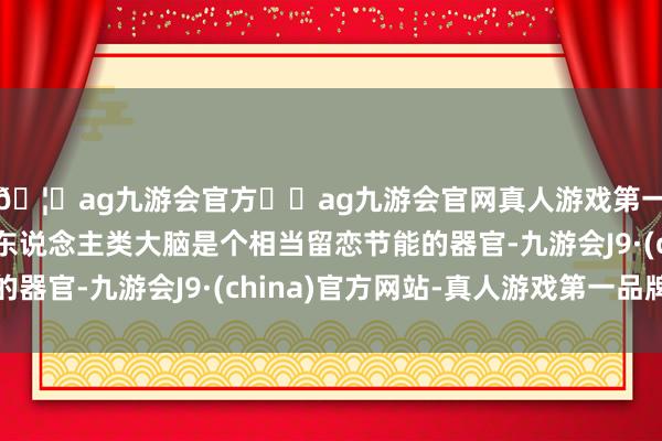 🦄ag九游会官方⚽ag九游会官网真人游戏第一品牌实力正规平台东说念主类大脑是个相当留恋节能的器官-九游会J9·(china)官方网站-真人游戏第一品牌
