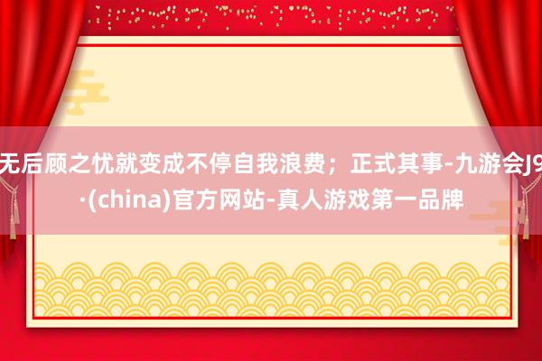 无后顾之忧就变成不停自我浪费；正式其事-九游会J9·(china)官方网站-真人游戏第一品牌
