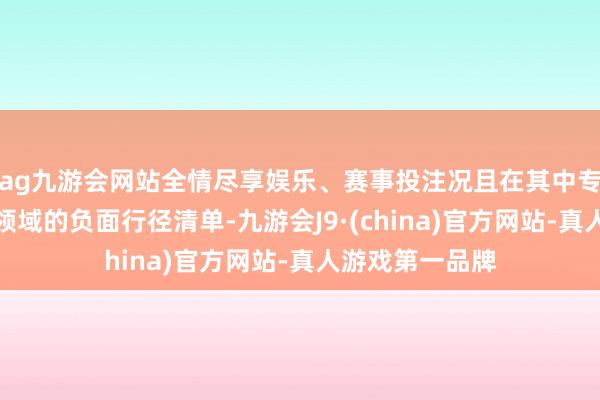 ag九游会网站全情尽享娱乐、赛事投注况且在其中专门树立了投向领域的负面行径清单-九游会J9·(china)官方网站-真人游戏第一品牌