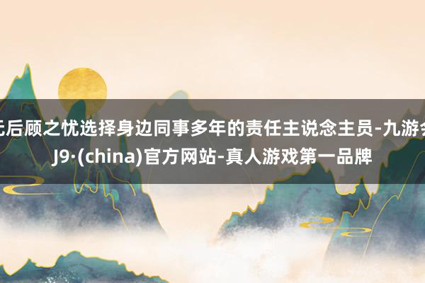 无后顾之忧选择身边同事多年的责任主说念主员-九游会J9·(china)官方网站-真人游戏第一品牌