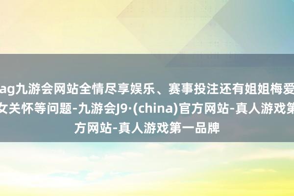 ag九游会网站全情尽享娱乐、赛事投注还有姐姐梅爱芳的儿女关怀等问题-九游会J9·(china)官方网站-真人游戏第一品牌
