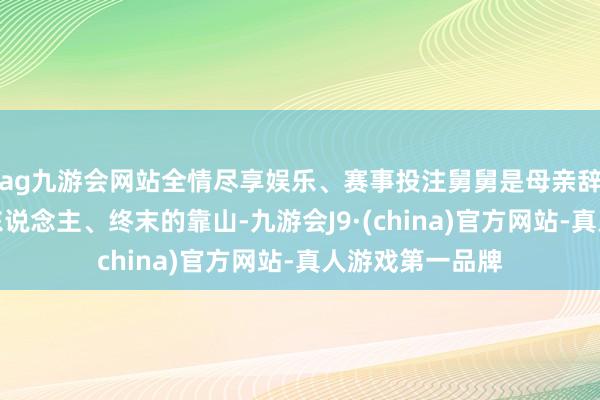 ag九游会网站全情尽享娱乐、赛事投注舅舅是母亲辞世上终末的亲东说念主、终末的靠山-九游会J9·(china)官方网站-真人游戏第一品牌