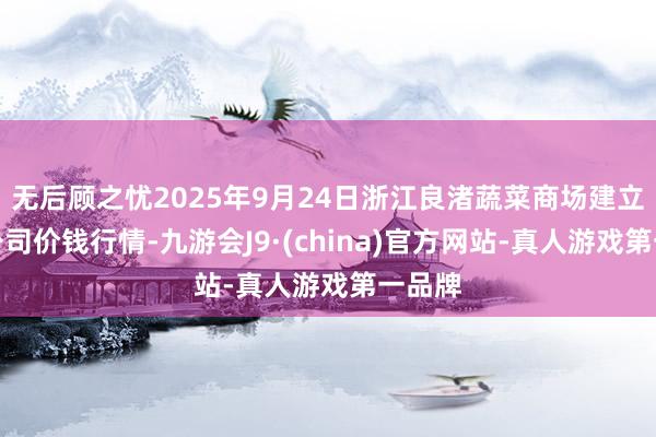 无后顾之忧2025年9月24日浙江良渚蔬菜商场建立有限公司价钱行情-九游会J9·(china)官方网站-真人游戏第一品牌