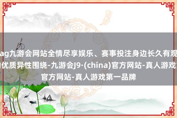 ag九游会网站全情尽享娱乐、赛事投注身边长久有观赏他们的优质异性围绕-九游会J9·(china)官方网站-真人游戏第一品牌