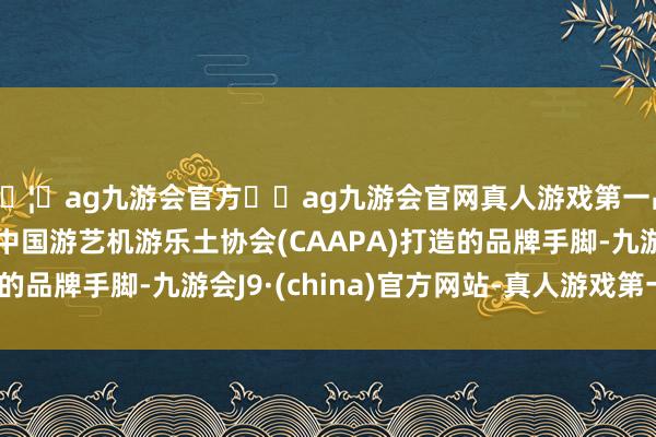 🦄ag九游会官方⚽ag九游会官网真人游戏第一品牌实力正规平台是中国游艺机游乐土协会(CAAPA)打造的品牌手脚-九游会J9·(china)官方网站-真人游戏第一品牌