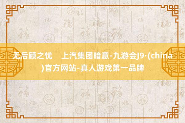 无后顾之忧    上汽集团暗意-九游会J9·(china)官方网站-真人游戏第一品牌