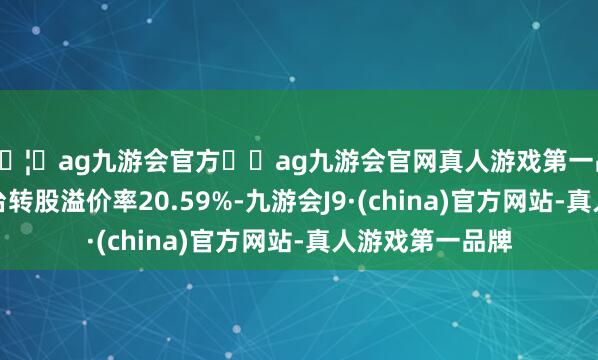🦄ag九游会官方⚽ag九游会官网真人游戏第一品牌实力正规平台转股溢价率20.59%-九游会J9·(china)官方网站-真人游戏第一品牌