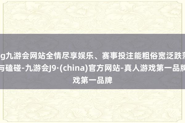 ag九游会网站全情尽享娱乐、赛事投注能粗俗宽泛跌落与磕碰-九游会J9·(china)官方网站-真人游戏第一品牌