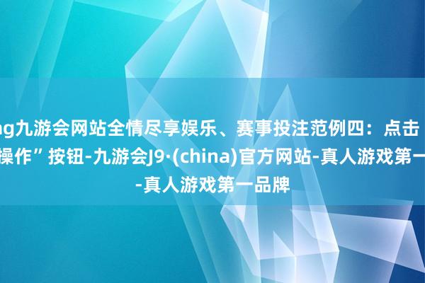 ag九游会网站全情尽享娱乐、赛事投注范例四：点击“运转操作”按钮-九游会J9·(china)官方网站-真人游戏第一品牌