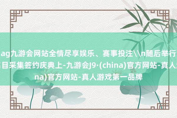 ag九游会网站全情尽享娱乐、赛事投注\n随后举行的投资协作名目采集签约庆典上-九游会J9·(china)官方网站-真人游戏第一品牌