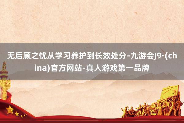 无后顾之忧从学习养护到长效处分-九游会J9·(china)官方网站-真人游戏第一品牌