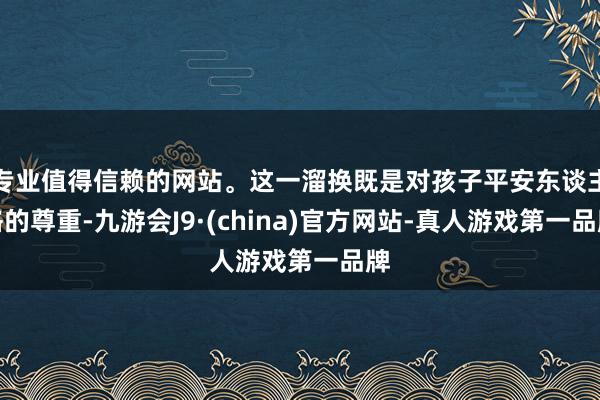 专业值得信赖的网站。这一溜换既是对孩子平安东谈主格的尊重-九游会J9·(china)官方网站-真人游戏第一品牌