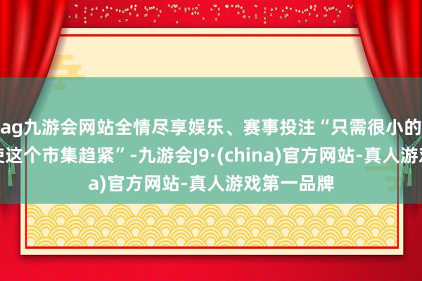 ag九游会网站全情尽享娱乐、赛事投注“只需很小的成分就能使这个市集趋紧”-九游会J9·(china)官方网站-真人游戏第一品牌