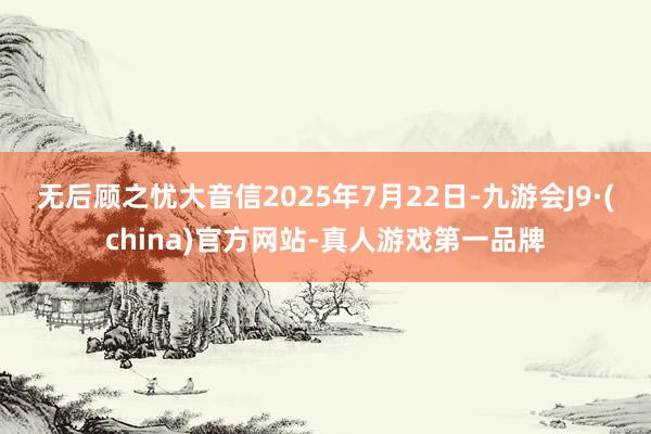 无后顾之忧大音信　　2025年7月22日-九游会J9·(china)官方网站-真人游戏第一品牌