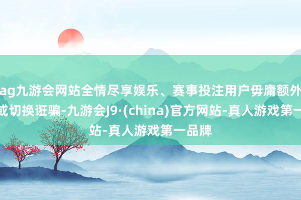 ag九游会网站全情尽享娱乐、赛事投注用户毋庸额外截图或切换诳骗-九游会J9·(china)官方网站-真人游戏第一品牌
