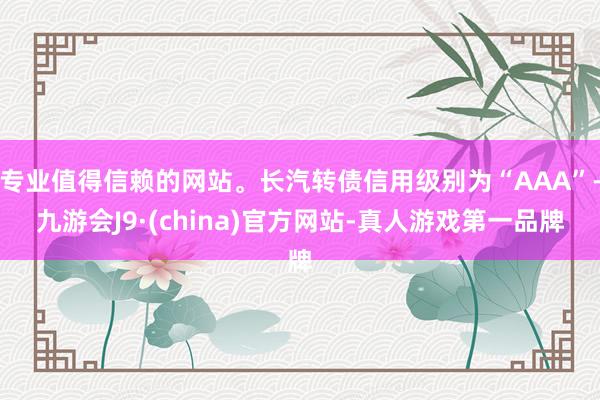 专业值得信赖的网站。长汽转债信用级别为“AAA”-九游会J9·(china)官方网站-真人游戏第一品牌