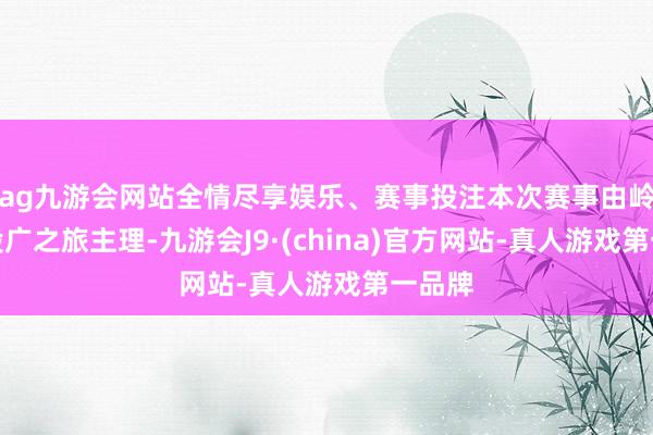 ag九游会网站全情尽享娱乐、赛事投注本次赛事由岭南控股广之旅主理-九游会J9·(china)官方网站-真人游戏第一品牌