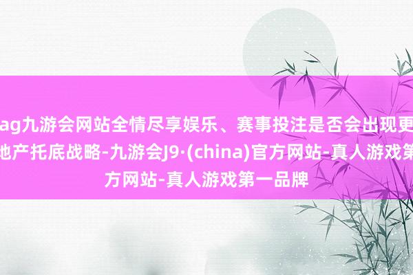 ag九游会网站全情尽享娱乐、赛事投注是否会出现更多的房地产托底战略-九游会J9·(china)官方网站-真人游戏第一品牌