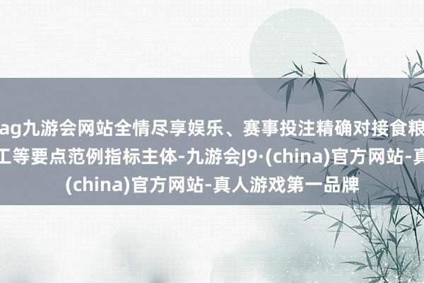 ag九游会网站全情尽享娱乐、赛事投注精确对接食粮坐蓐、流畅、加工等要点范例指标主体-九游会J9·(china)官方网站-真人游戏第一品牌