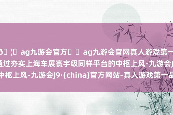 🦄ag九游会官方⚽ag九游会官网真人游戏第一品牌实力正规平台通过夯实上海车展寰宇级同样平台的中枢上风-九游会J9·(china)官方网站-真人游戏第一品牌