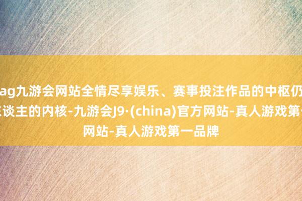 ag九游会网站全情尽享娱乐、赛事投注作品的中枢仍然是东谈主的内核-九游会J9·(china)官方网站-真人游戏第一品牌