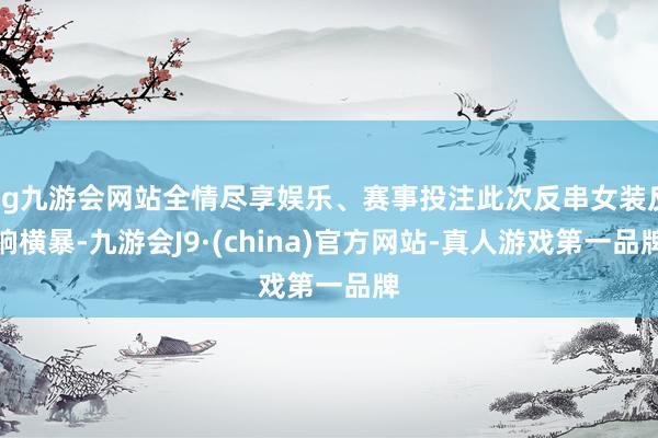 ag九游会网站全情尽享娱乐、赛事投注此次反串女装反响横暴-九游会J9·(china)官方网站-真人游戏第一品牌