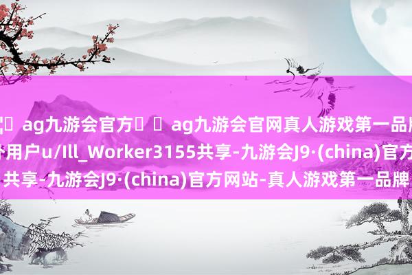 🦄ag九游会官方⚽ag九游会官网真人游戏第一品牌实力正规平台据国外用户u/Ill_Worker3155共享-九游会J9·(china)官方网站-真人游戏第一品牌