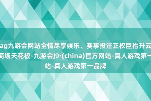 ag九游会网站全情尽享娱乐、赛事投注正权臣抬升云假想商场天花板-九游会J9·(china)官方网站-真人游戏第一品牌