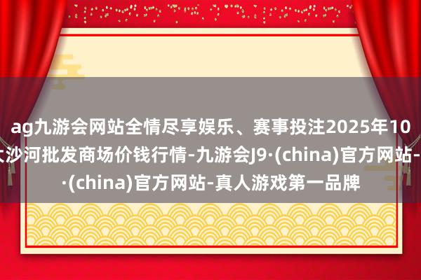 ag九游会网站全情尽享娱乐、赛事投注2025年10月28日天津武清大沙河批发商场价钱行情-九游会J9·(china)官方网站-真人游戏第一品牌
