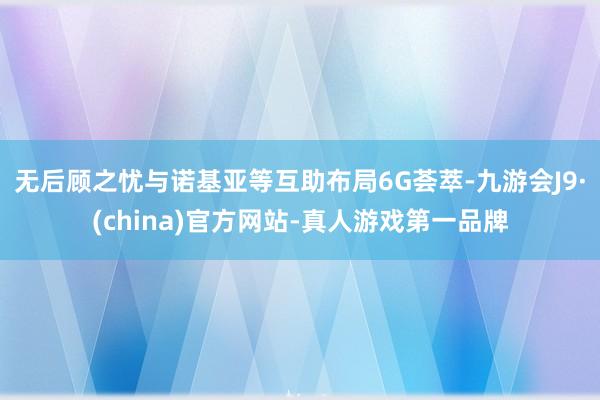 无后顾之忧与诺基亚等互助布局6G荟萃-九游会J9·(china)官方网站-真人游戏第一品牌