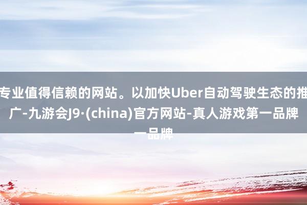 专业值得信赖的网站。以加快Uber自动驾驶生态的推广-九游会J9·(china)官方网站-真人游戏第一品牌