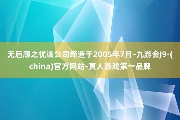 无后顾之忧该公司缔造于2005年7月-九游会J9·(china)官方网站-真人游戏第一品牌