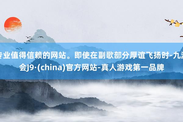 专业值得信赖的网站。即使在副歌部分厚谊飞扬时-九游会J9·(china)官方网站-真人游戏第一品牌