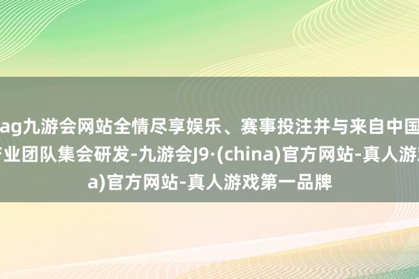 ag九游会网站全情尽享娱乐、赛事投注并与来自中国的科研与产业团队集会研发-九游会J9·(china)官方网站-真人游戏第一品牌