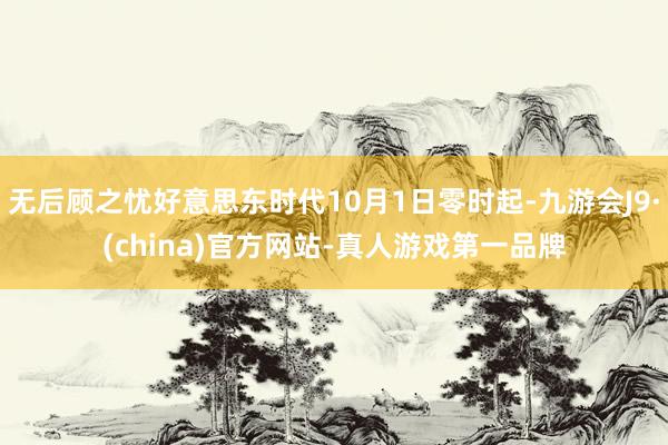 无后顾之忧好意思东时代10月1日零时起-九游会J9·(china)官方网站-真人游戏第一品牌