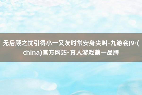 无后顾之忧引得小一又友时常安身尖叫-九游会J9·(china)官方网站-真人游戏第一品牌
