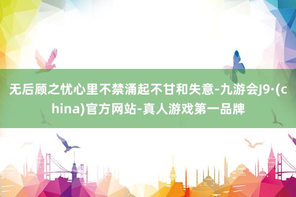 无后顾之忧心里不禁涌起不甘和失意-九游会J9·(china)官方网站-真人游戏第一品牌