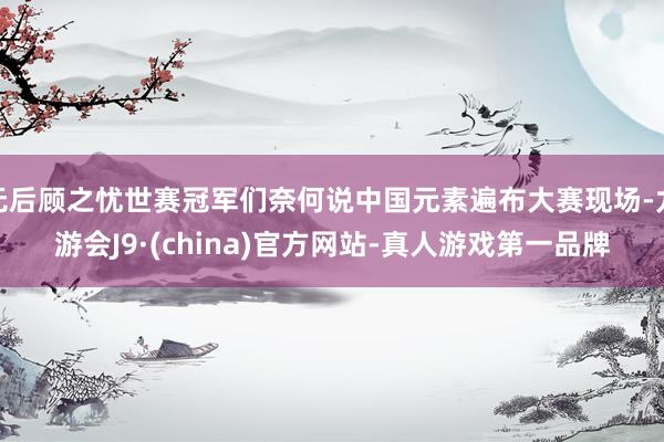 无后顾之忧世赛冠军们奈何说中国元素遍布大赛现场-九游会J9·(china)官方网站-真人游戏第一品牌