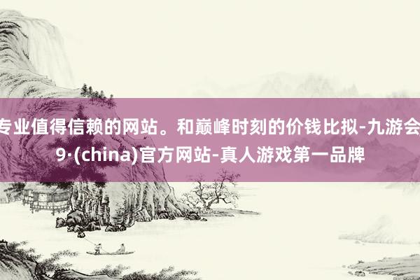 专业值得信赖的网站。和巅峰时刻的价钱比拟-九游会J9·(china)官方网站-真人游戏第一品牌