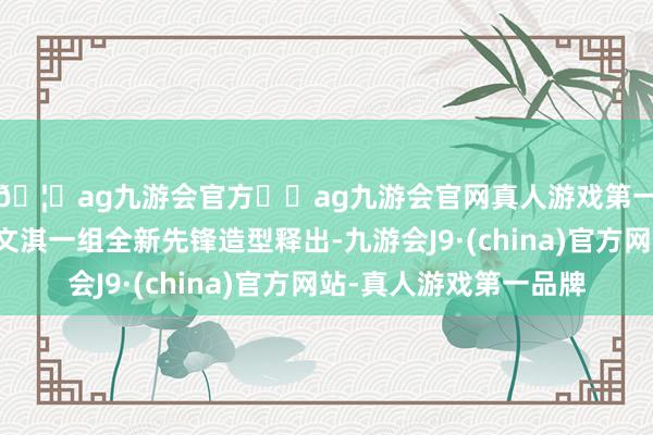 🦄ag九游会官方⚽ag九游会官网真人游戏第一品牌实力正规平台文淇一组全新先锋造型释出-九游会J9·(china)官方网站-真人游戏第一品牌