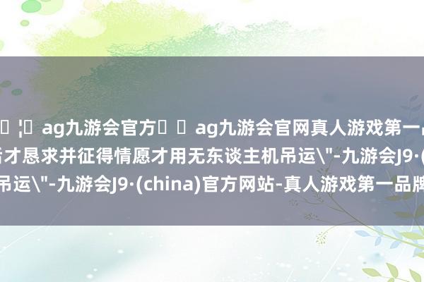 🦄ag九游会官方⚽ag九游会官网真人游戏第一品牌实力正规平台尔后才恳求并征得情愿才用无东谈主机吊运