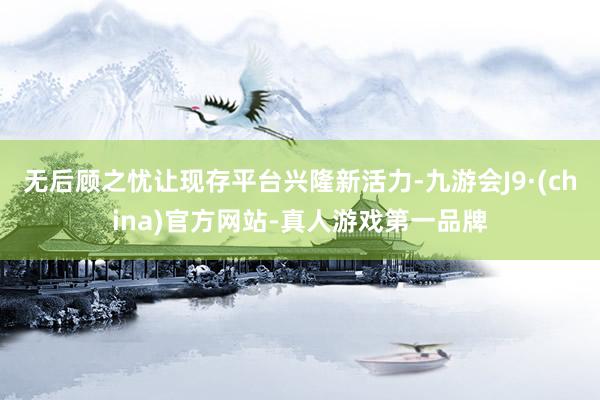 无后顾之忧让现存平台兴隆新活力-九游会J9·(china)官方网站-真人游戏第一品牌