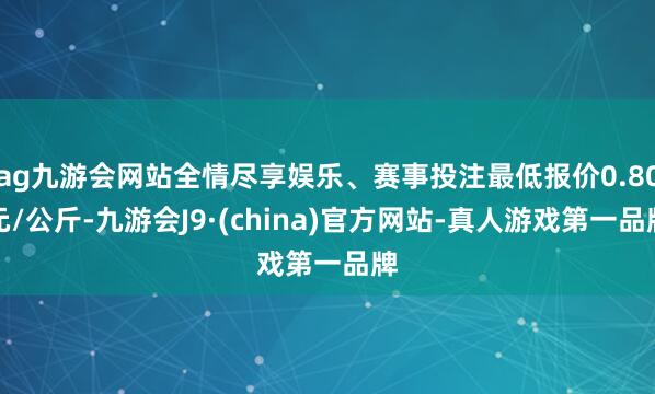 ag九游会网站全情尽享娱乐、赛事投注最低报价0.80元/公斤-九游会J9·(china)官方网站-真人游戏第一品牌