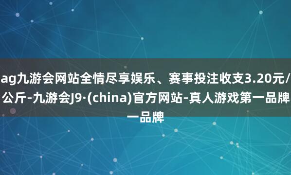 ag九游会网站全情尽享娱乐、赛事投注收支3.20元/公斤-九游会J9·(china)官方网站-真人游戏第一品牌