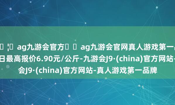 🦄ag九游会官方⚽ag九游会官网真人游戏第一品牌实力正规平台当日最高报价6.90元/公斤-九游会J9·(china)官方网站-真人游戏第一品牌