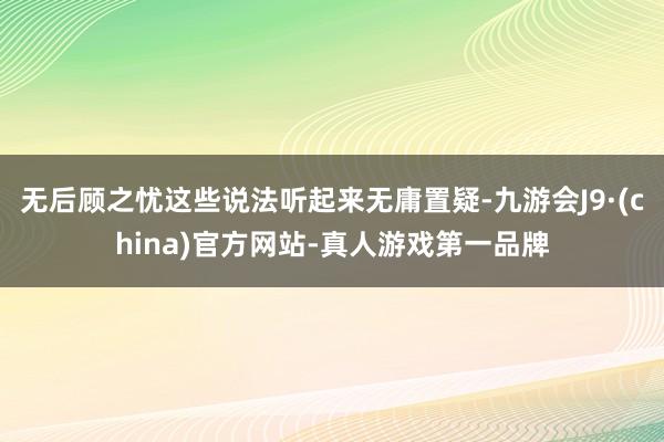 无后顾之忧这些说法听起来无庸置疑-九游会J9·(china)官方网站-真人游戏第一品牌