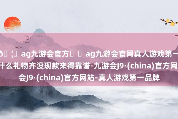 🦄ag九游会官方⚽ag九游会官网真人游戏第一品牌实力正规平台什么礼物齐没现款来得靠谱-九游会J9·(china)官方网站-真人游戏第一品牌